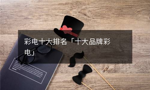 彩电品牌排行榜-
彩电十大排名，国产彩电排行还是看个人吧(组图)