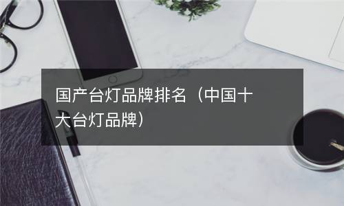 台灯品牌排行榜-
国产台灯品牌排名，你家的台灯上榜了吗？