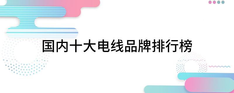家装电线品牌哪个好_电线品牌榜_家装电线品牌及价格