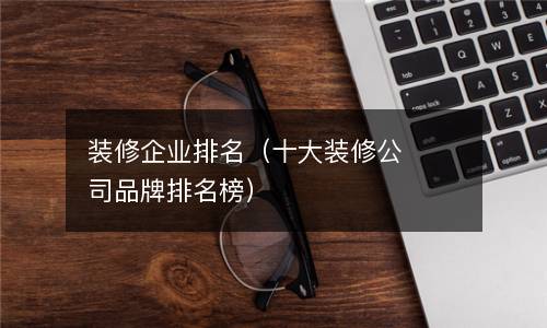 装修企业排名（十大装修公司品牌排名榜）